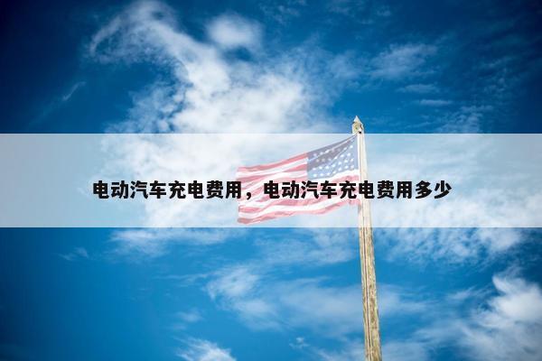 电动汽车充电费用，电动汽车充电费用多少