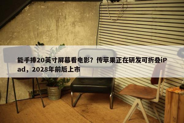 能手捧20英寸屏幕看电影？传苹果正在研发可折叠iPad，2028年前后上市