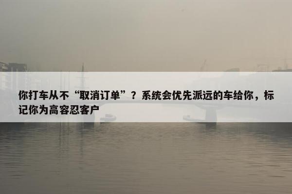 你打车从不“取消订单”？系统会优先派远的车给你，标记你为高容忍客户