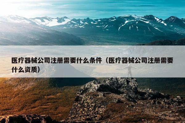 医疗器械公司注册需要什么条件（医疗器械公司注册需要什么资质）