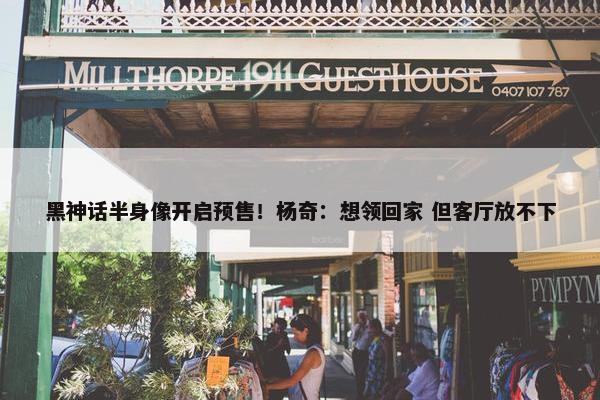 黑神话半身像开启预售！杨奇：想领回家 但客厅放不下