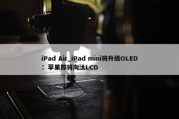 iPad Air_iPad mini将升级OLED：苹果即将淘汰LCD