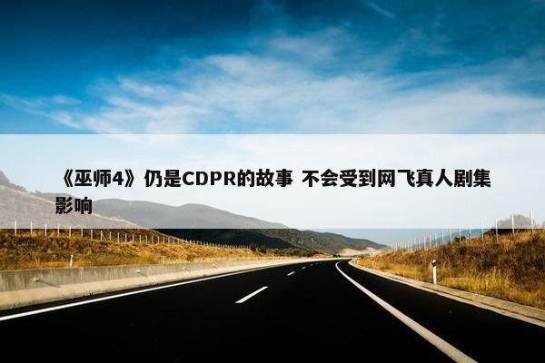 《巫师4》仍是CDPR的故事 不会受到网飞真人剧集影响