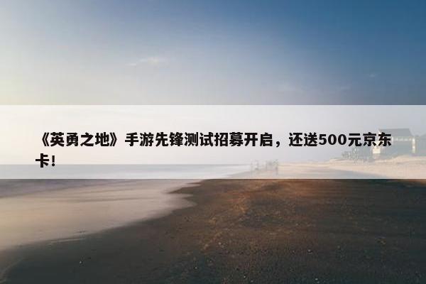 《英勇之地》手游先锋测试招募开启，还送500元京东卡！