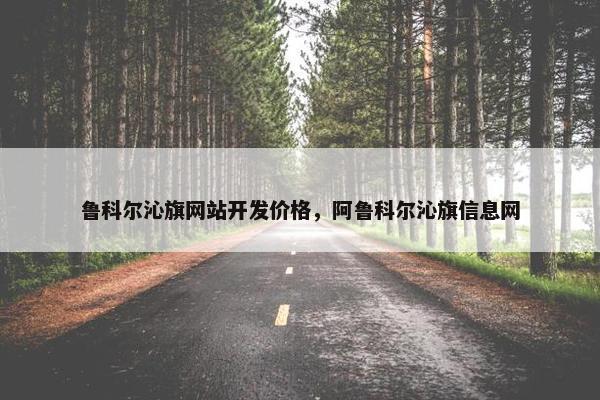 鲁科尔沁旗网站开发价格，阿鲁科尔沁旗信息网