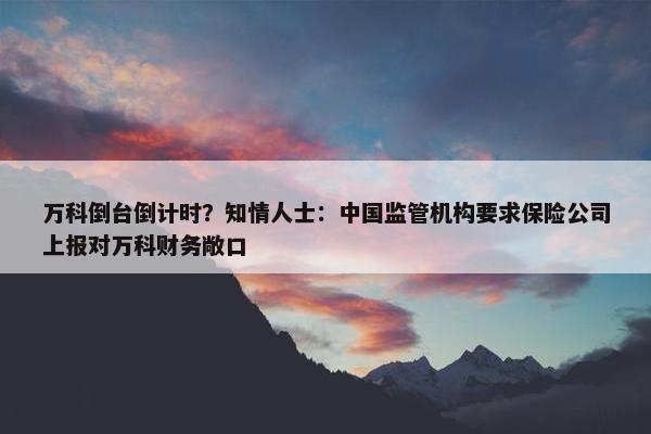 万科倒台倒计时？知情人士：中国监管机构要求保险公司上报对万科财务敞口