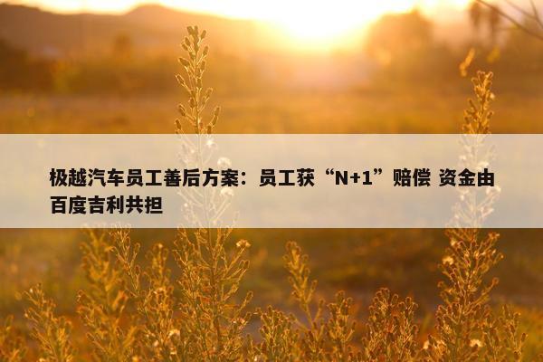 极越汽车员工善后方案：员工获“N+1”赔偿 资金由百度吉利共担