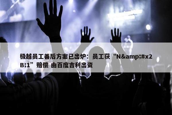 极越员工善后方案已出炉：员工获“N&#x2B;1”赔偿 由百度吉利出资