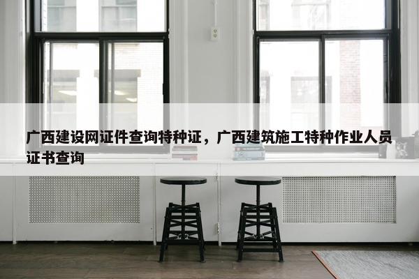 广西建设网证件查询特种证，广西建筑施工特种作业人员证书查询