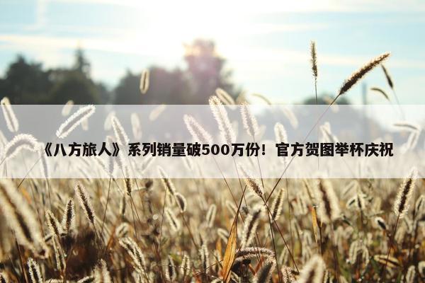 《八方旅人》系列销量破500万份！官方贺图举杯庆祝