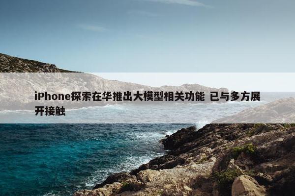 iPhone探索在华推出大模型相关功能 已与多方展开接触