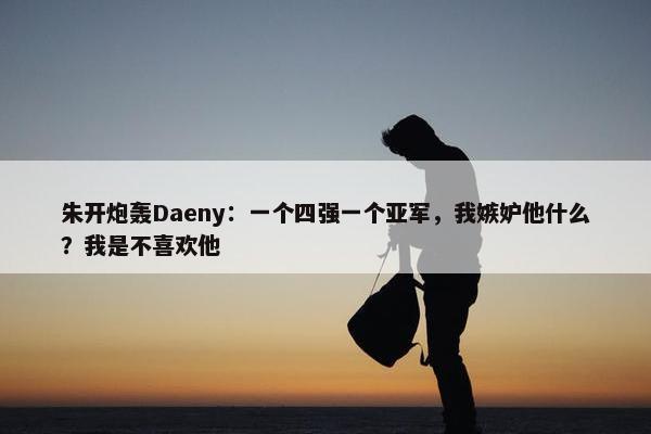 朱开炮轰Daeny：一个四强一个亚军，我嫉妒他什么？我是不喜欢他