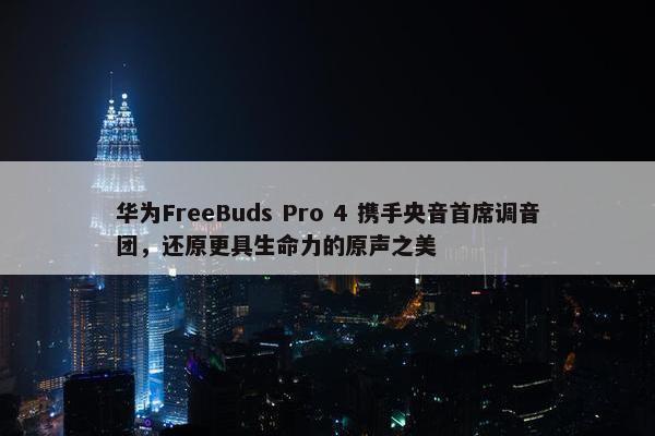 华为FreeBuds Pro 4 携手央音首席调音团，还原更具生命力的原声之美