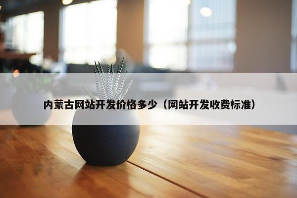 内蒙古网站开发价格多少（网站开发收费标准）