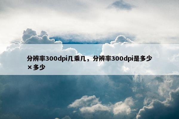 分辨率300dpi几乘几，分辨率300dpi是多少×多少