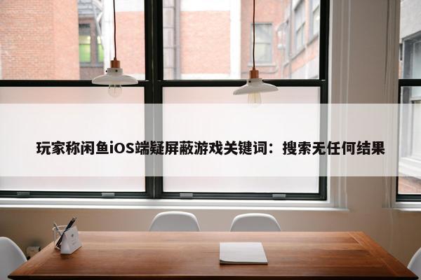 玩家称闲鱼iOS端疑屏蔽游戏关键词：搜索无任何结果