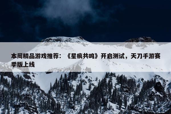 本周精品游戏推荐：《星痕共鸣》开启测试，天刀手游赛季版上线