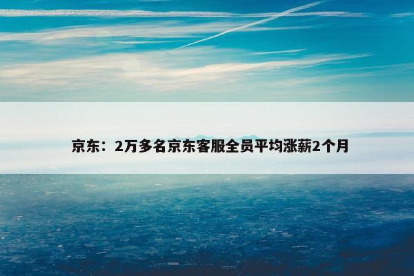  京东：2万多名京东客服全员平均涨薪2个月