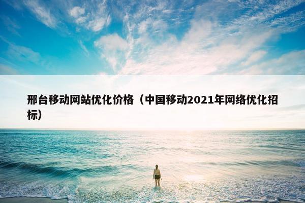 邢台移动网站优化价格（中国移动2021年网络优化招标）