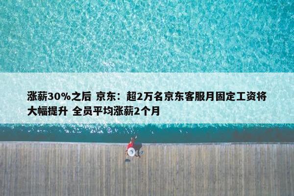 涨薪30%之后 京东：超2万名京东客服月固定工资将大幅提升 全员平均涨薪2个月