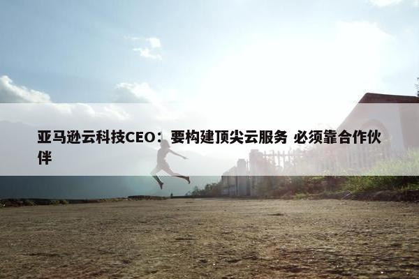 亚马逊云科技CEO：要构建顶尖云服务 必须靠合作伙伴