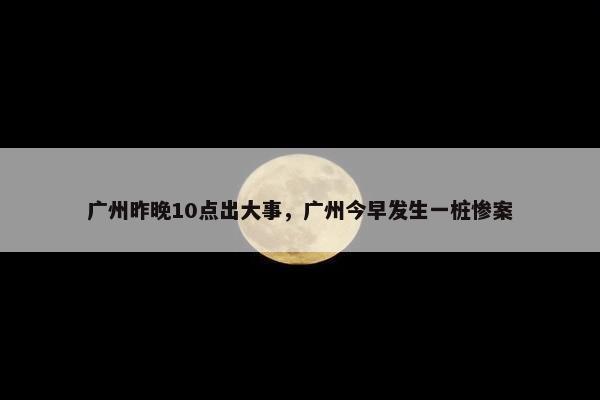 广州昨晚10点出大事，广州今早发生一桩惨案