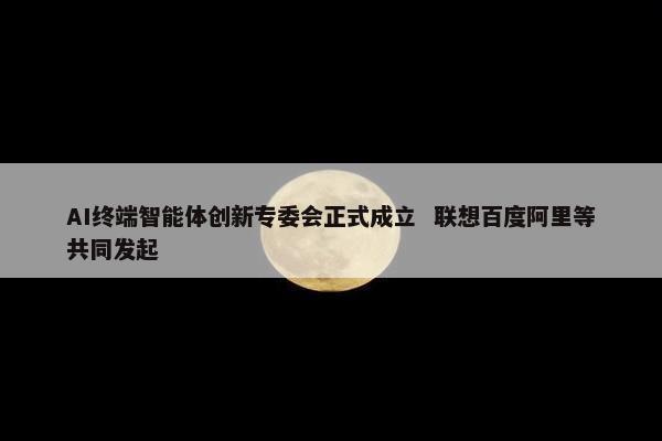 AI终端智能体创新专委会正式成立  联想百度阿里等共同发起