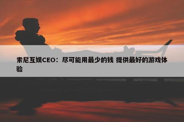 索尼互娱CEO：尽可能用最少的钱 提供最好的游戏体验