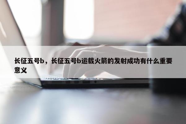 长征五号b，长征五号b运载火箭的发射成功有什么重要意义