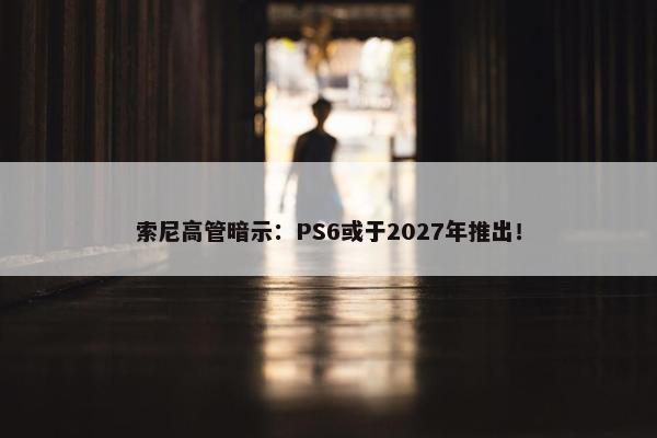 索尼高管暗示：PS6或于2027年推出！