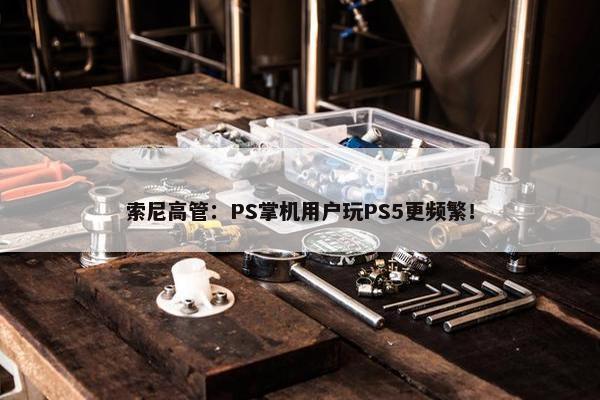 索尼高管：PS掌机用户玩PS5更频繁！