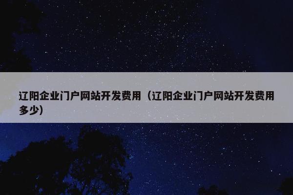 辽阳企业门户网站开发费用（辽阳企业门户网站开发费用多少）