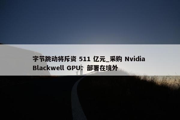 字节跳动将斥资 511 亿元_采购 Nvidia Blackwell GPU：部署在境外