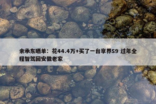 余承东晒单：花44.4万+买了一台享界S9 过年全程智驾回安徽老家