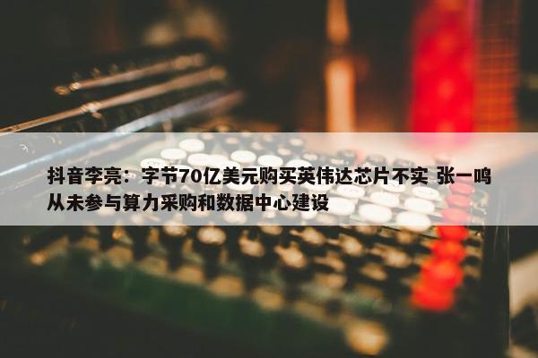 抖音李亮：字节70亿美元购买英伟达芯片不实 张一鸣从未参与算力采购和数据中心建设