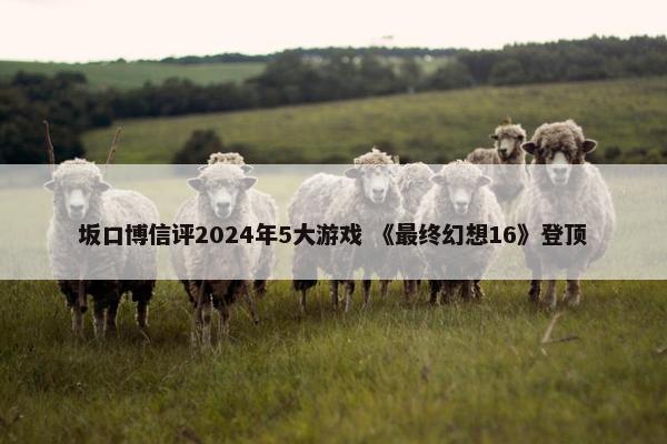 坂口博信评2024年5大游戏 《最终幻想16》登顶