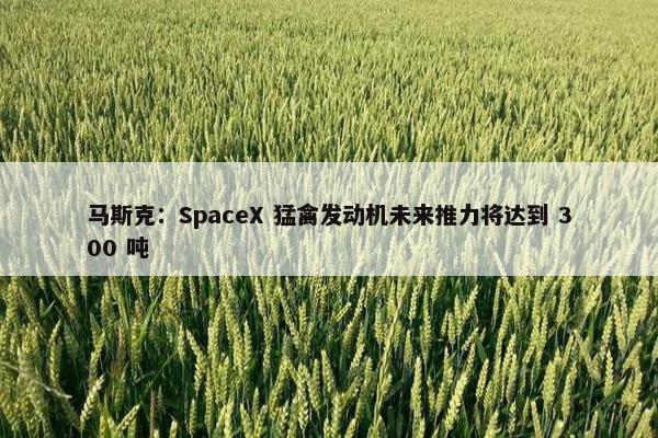 马斯克：SpaceX 猛禽发动机未来推力将达到 300 吨