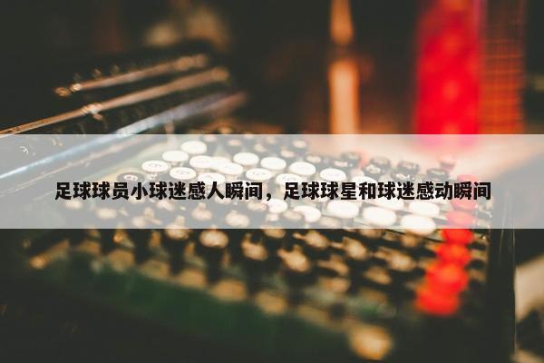 足球球员小球迷感人瞬间，足球球星和球迷感动瞬间