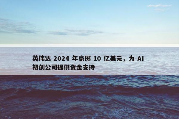 英伟达 2024 年豪掷 10 亿美元，为 AI 初创公司提供资金支持