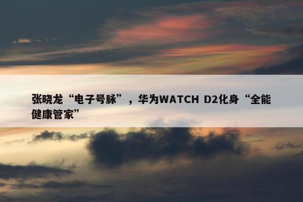 张晓龙“电子号脉”，华为WATCH D2化身“全能健康管家”