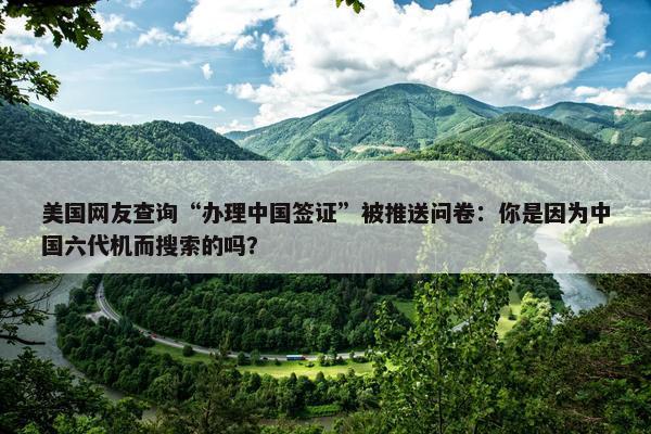 美国网友查询“办理中国签证”被推送问卷：你是因为中国六代机而搜索的吗？