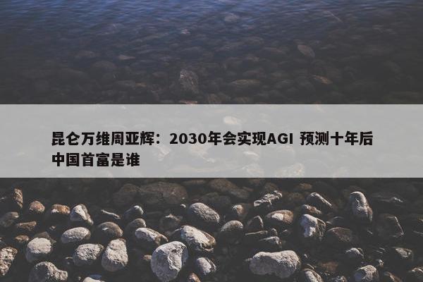 昆仑万维周亚辉：2030年会实现AGI 预测十年后中国首富是谁