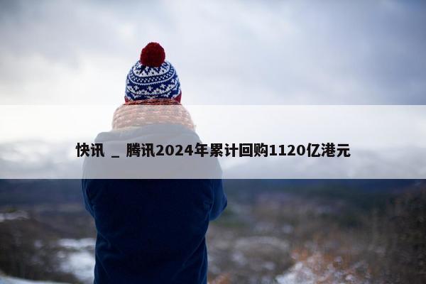 快讯 _ 腾讯2024年累计回购1120亿港元