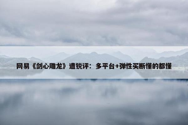 网易《剑心雕龙》遭锐评：多平台+弹性买断懂的都懂