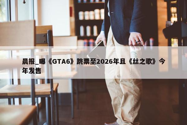 晨报_曝《GTA6》跳票至2026年且《丝之歌》今年发售