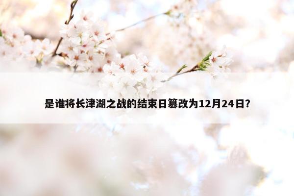 是谁将长津湖之战的结束日篡改为12月24日？