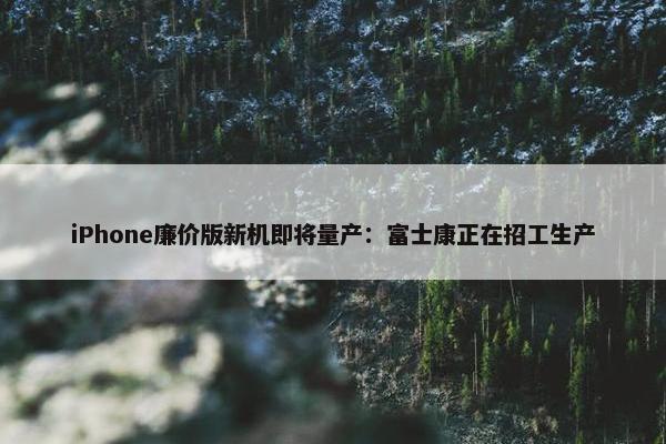 iPhone廉价版新机即将量产：富士康正在招工生产