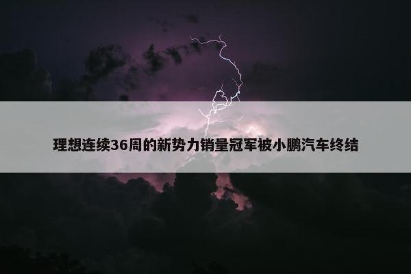 理想连续36周的新势力销量冠军被小鹏汽车终结