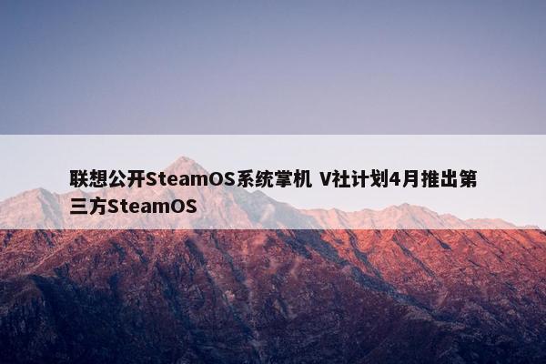 联想公开SteamOS系统掌机 V社计划4月推出第三方SteamOS