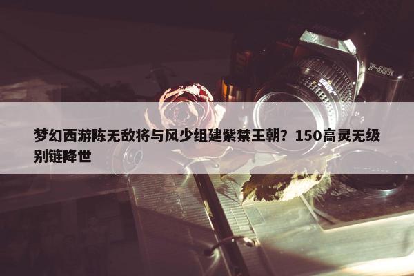 梦幻西游陈无敌将与风少组建紫禁王朝？150高灵无级别链降世